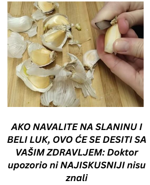 AKO NAVALITE NA SLANINU I BELI LUK, OVO ĆE SE DESITI SA VAŠIM ZDRAVLJEM: Doktor upozorio ni NAJISKUSNIJI nisu znali AKO NAVALITE NA SLANINU I BELI LUK, OVO ĆE SE DESITI SA VAŠIM ZDRAVLJEM: Doktor upozorio ni NAJISKUSNIJI nisu znali