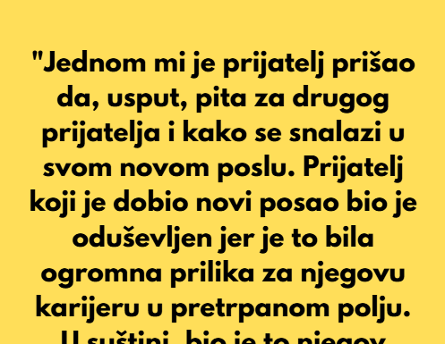 “Jednom mi je prijatelj prišao da, usput, pita za drugog prijatelja i kako se snalazi u svom novom poslu.” “Jednom mi je prijatelj prišao da, usput, pita za drugog prijatelja i kako se snalazi u svom novom poslu.”