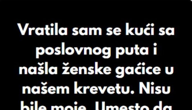 “Kada sam se vratila sa poslovnog puta, u svom krevetu sam pronasla zenske gacice koje nisu moje..” “Kada sam se vratila sa poslovnog puta, u svom krevetu sam pronasla zenske gacice koje nisu moje..”