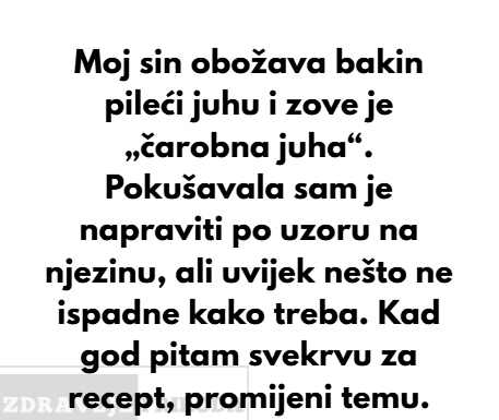 Moj sin obožava bakin pileći juhu i zove je „čarobna juha“. Pokušavala sam je napraviti po uzoru na njezinu, ali uvijek nešto ne ispadne kako treba… Moj sin obožava bakin pileći juhu i zove je „čarobna juha“. Pokušavala sam je napraviti po uzoru na njezinu, ali uvijek nešto ne ispadne kako treba…