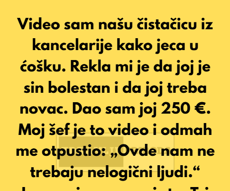 Video sam našu čistačicu iz kancelarije kako jeca u ćošku. Rekla mi je da joj je sin bolestan i da joj treba novac za lečenje… Video sam našu čistačicu iz kancelarije kako jeca u ćošku. Rekla mi je da joj je sin bolestan i da joj treba novac za lečenje…
